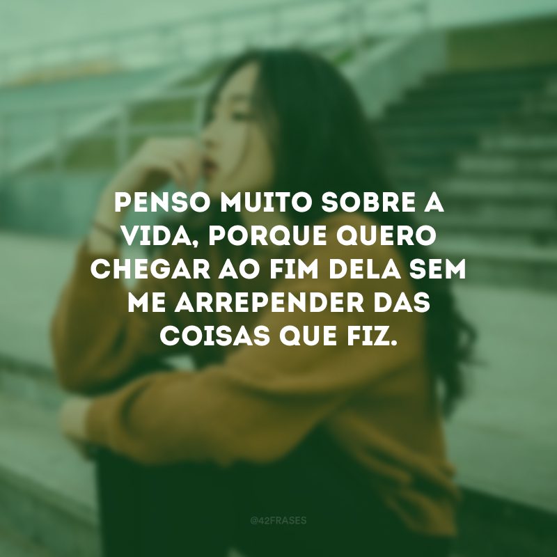 Penso muito sobre a vida, porque quero chegar ao fim dela sem me arrepender das coisas que fiz.