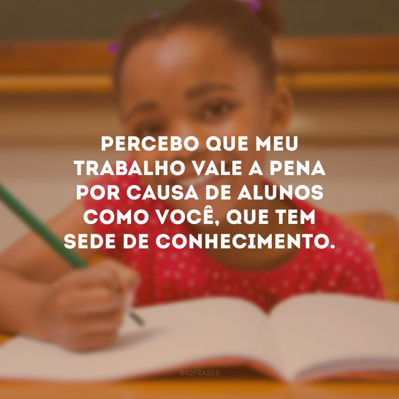 Percebo que meu trabalho vale a pena por causa de alunos como você, que tem sede de conhecimento.