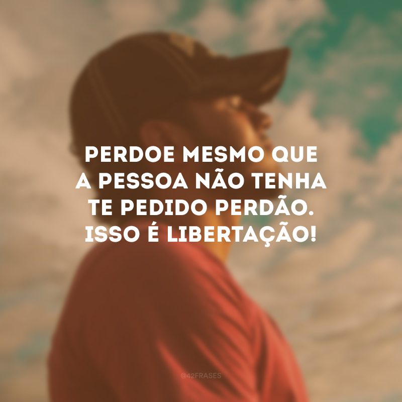 Perdoe mesmo que a pessoa não tenha te pedido perdão. Isso é libertação!