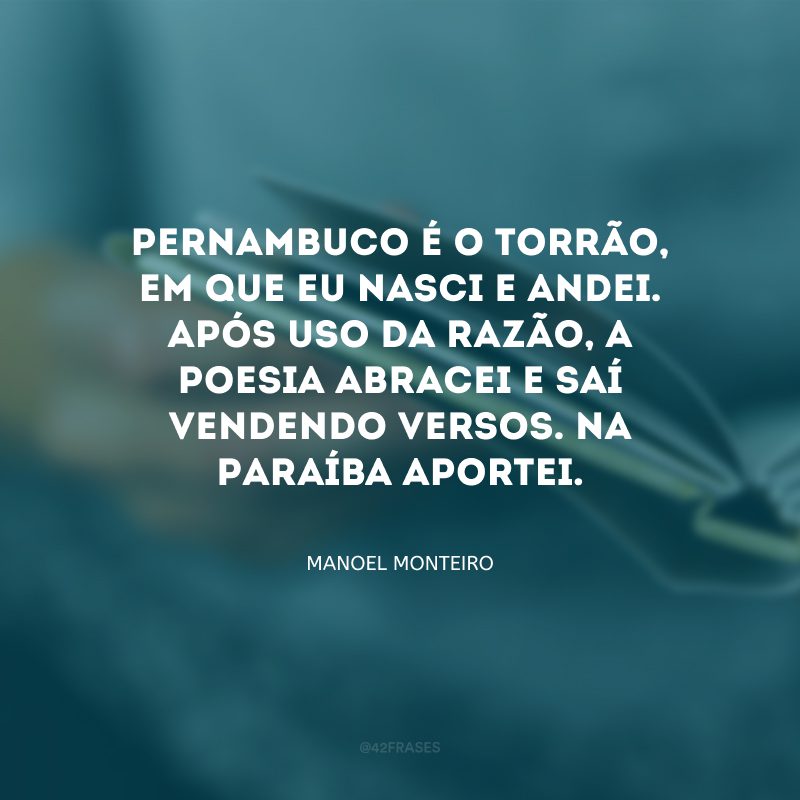 Pernambuco é o torrão, em que eu nasci e andei. Após uso da razão, a poesia abracei e saí vendendo versos. Na Paraíba aportei.