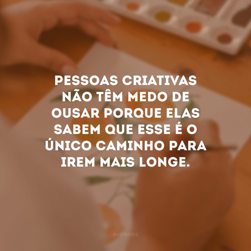 Pessoas criativas não têm medo de ousar porque elas sabem que esse é o único caminho para irem mais longe.