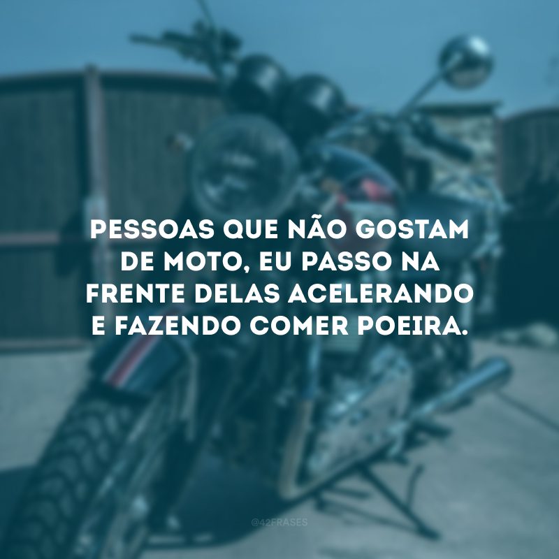 Pessoas que não gostam de moto, eu passo na frente delas acelerando e fazendo comer poeira.