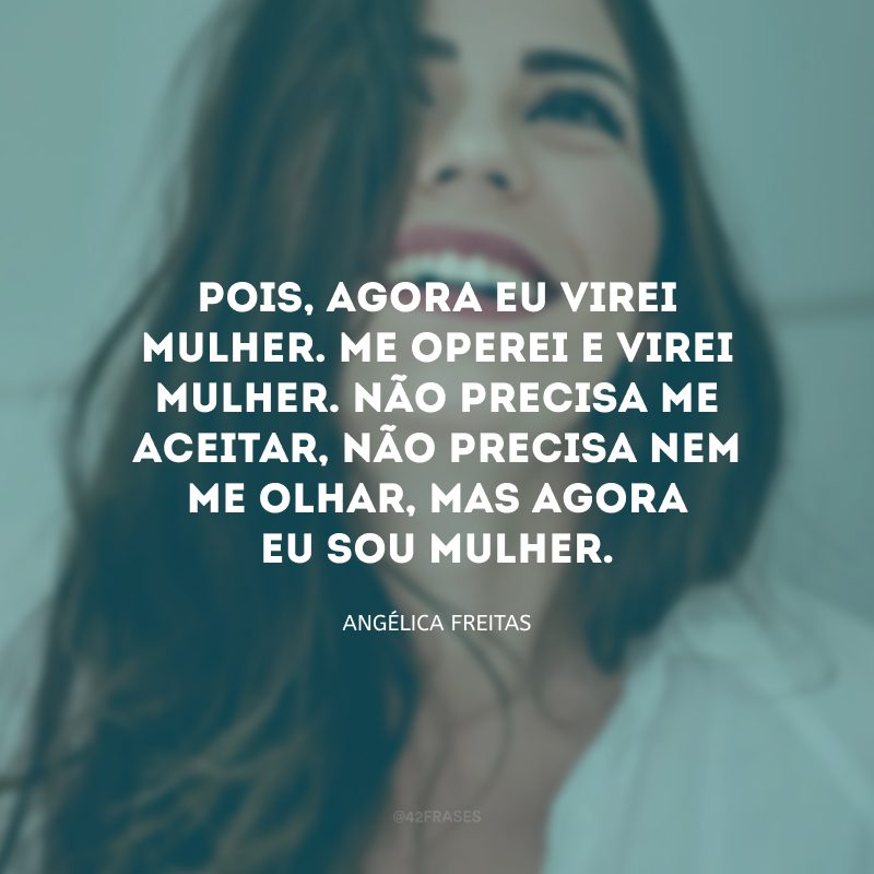 Pois, agora eu virei mulher. Me operei e virei mulher. Não precisa me aceitar, não precisa nem me olhar, mas agora eu sou mulher. 