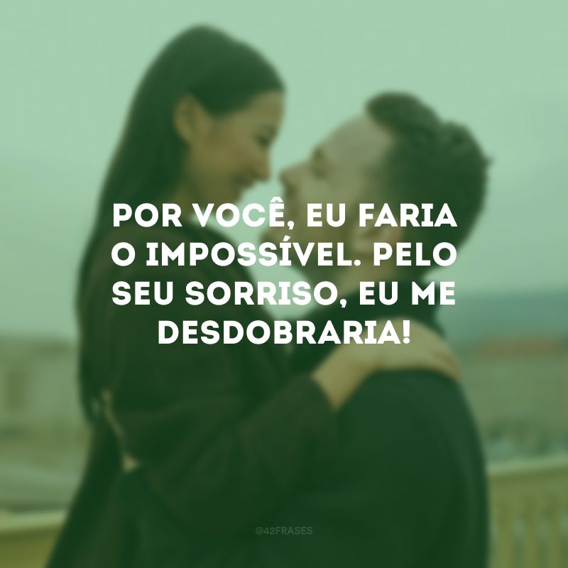 Por você, eu faria o impossível. Pelo seu sorriso, eu me desdobraria!