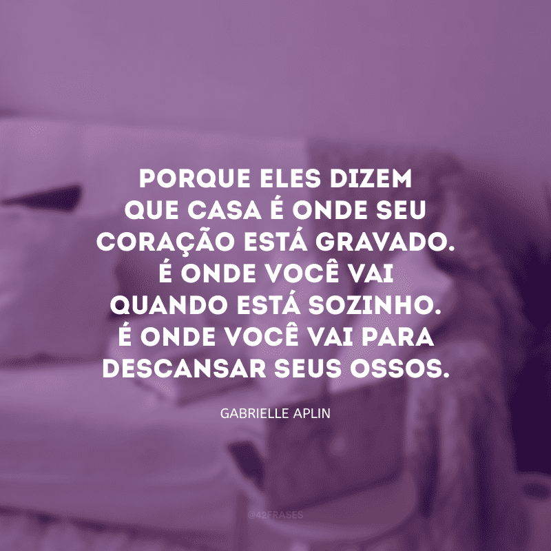 Porque eles dizem que casa é onde seu coração está gravado. É onde você vai quando está sozinho. É onde você vai para descansar seus ossos.