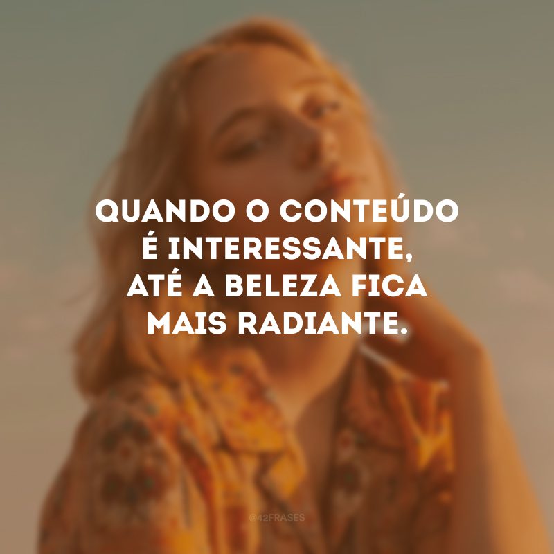 Quando o conteúdo é interessante, até a beleza fica mais radiante.