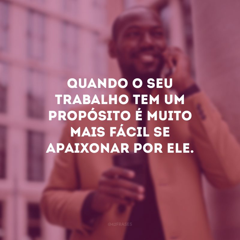 Quando o seu trabalho tem um propósito é muito mais fácil se apaixonar por ele.