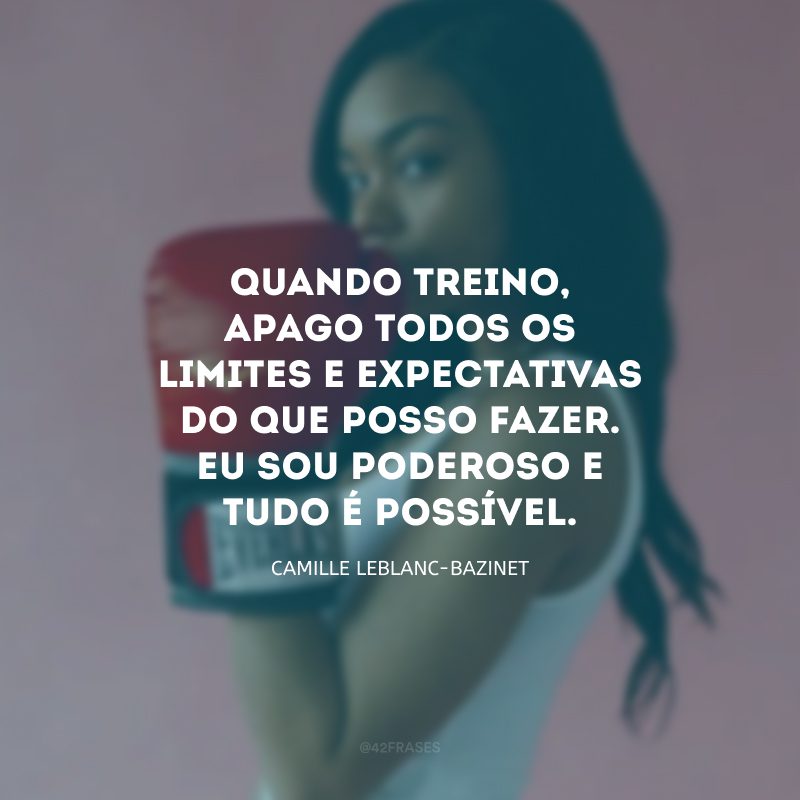 Quando treino, apago todos os limites e expectativas do que posso fazer. Eu sou poderoso e tudo é possível.