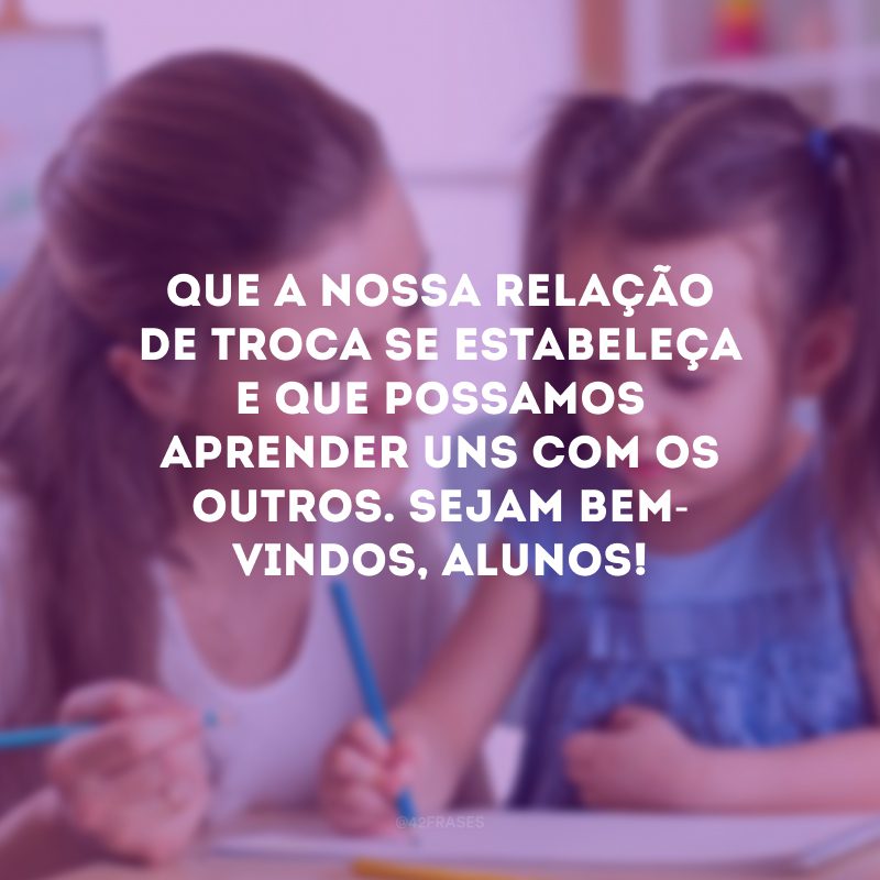 Que a nossa relação de troca se estabeleça e que possamos aprender uns com os outros. Sejam bem-vindos, alunos!