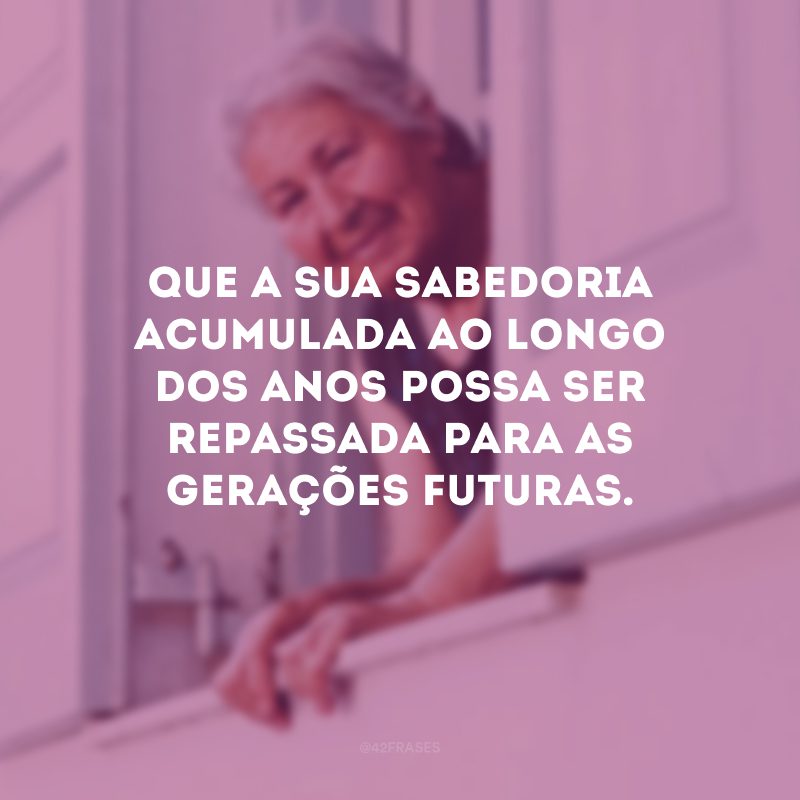 Que a sua sabedoria acumulada ao longo dos anos possa ser repassada para as gerações futuras. 