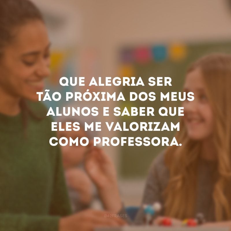 Que alegria ser tão próxima dos meus alunos e saber que eles me valorizam como professora.