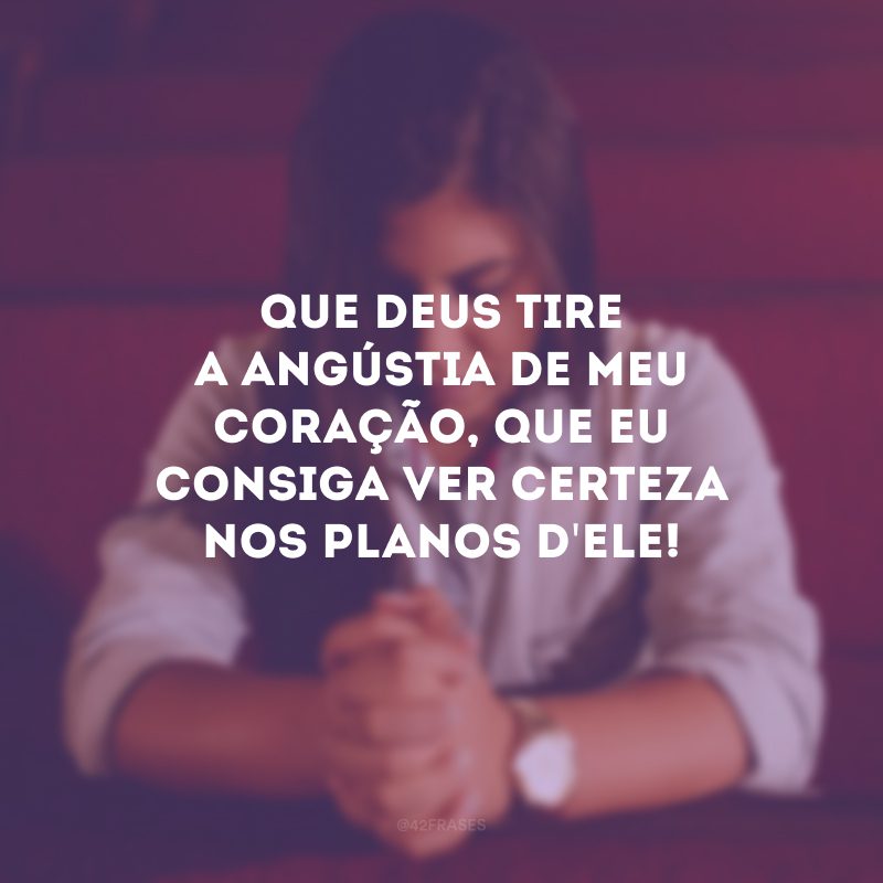 Que Deus tire a angústia de meu coração, que eu consiga ver certeza nos planos d\'Ele!