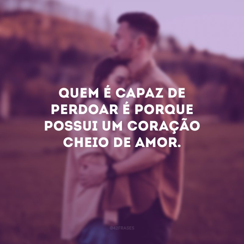 Quem é capaz de perdoar é porque possui um coração cheio de amor.