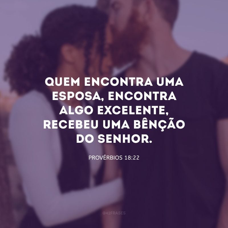 Quem encontra uma esposa, encontra algo excelente, recebeu uma bênção do Senhor.