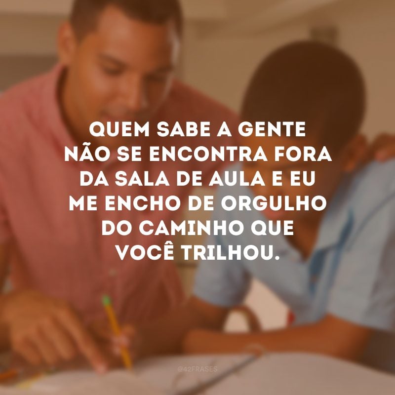 Quem sabe a gente não se encontra fora da sala de aula e eu me encho de orgulho do caminho que você trilhou.