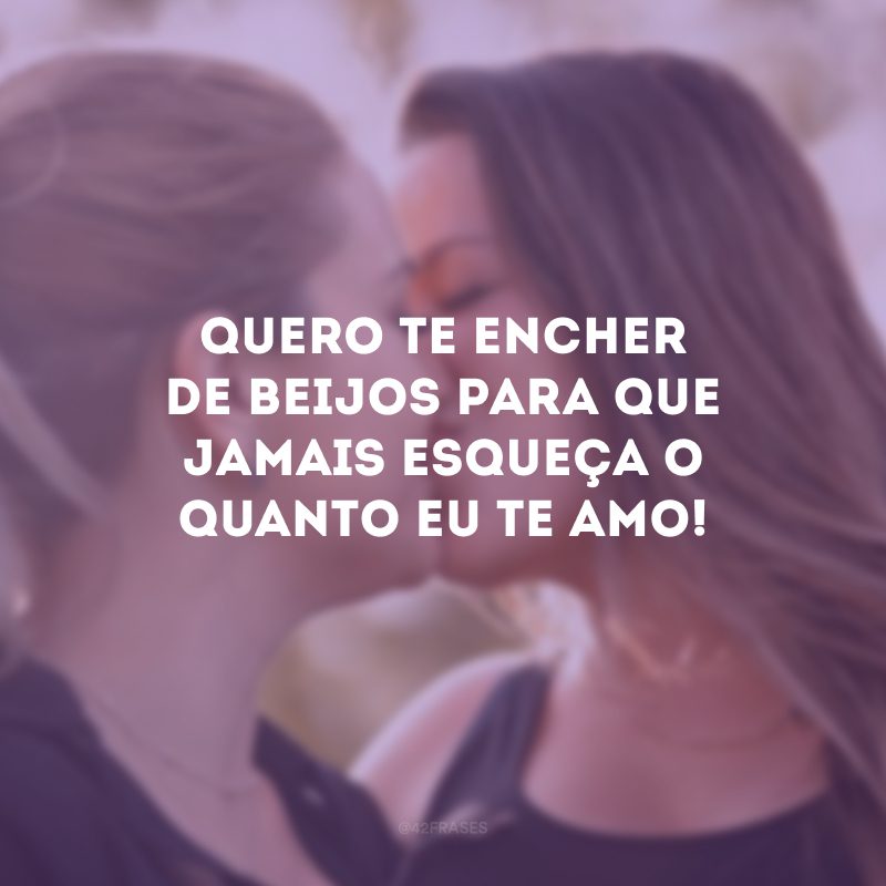 Quero te encher de beijos para que jamais esqueça o quanto eu te amo!