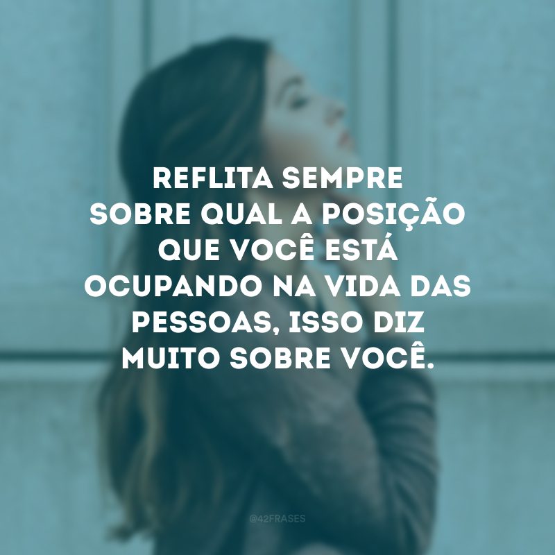 Reflita sempre sobre qual a posição que você está ocupando na vida das pessoas, isso diz muito sobre você.