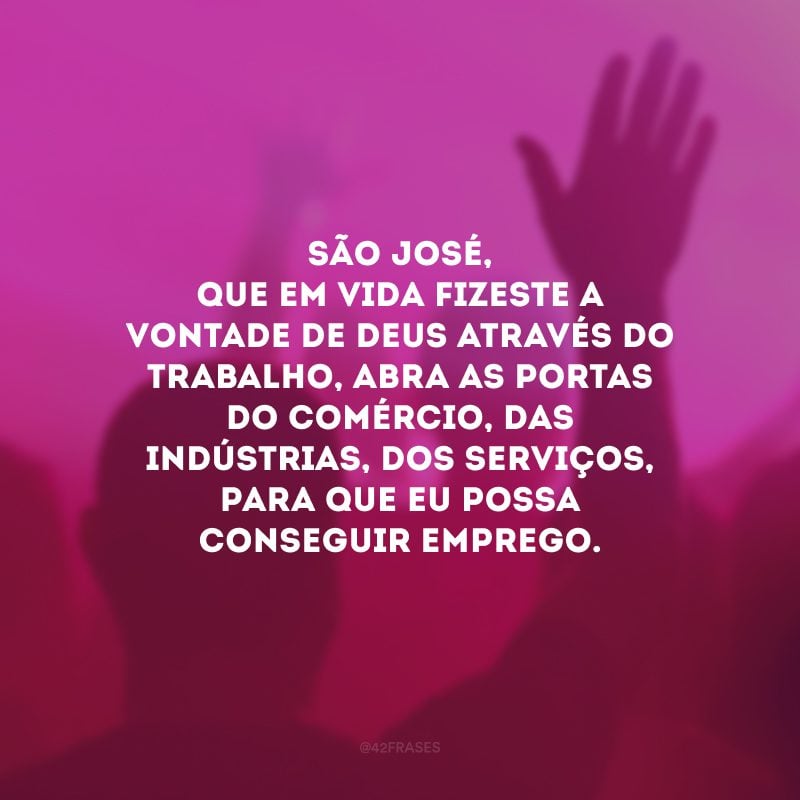 São José, que em vida fizeste a vontade de Deus através do trabalho, abra as portas do comércio, das indústrias, dos serviços, para que eu possa conseguir emprego. 