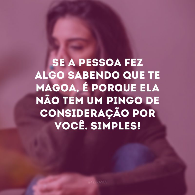 Se a pessoa fez algo sabendo que te magoa, é porque ela não tem um pingo de consideração por você. Simples! 