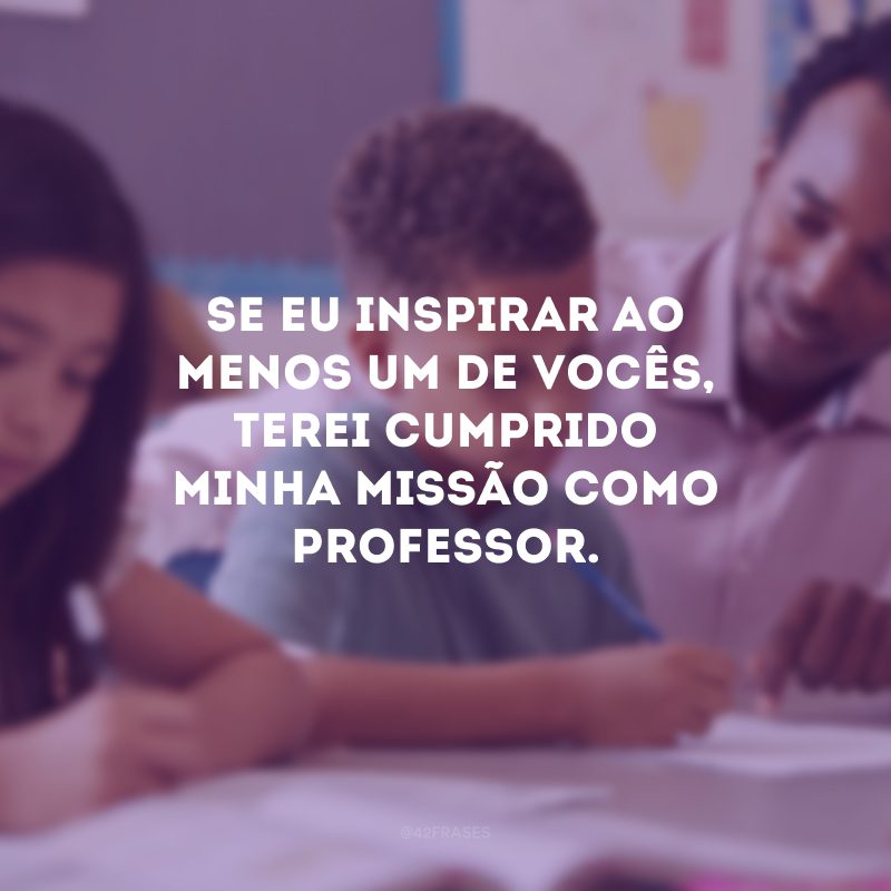 Se eu inspirar ao menos um de vocês, terei cumprido minha missão como professor.