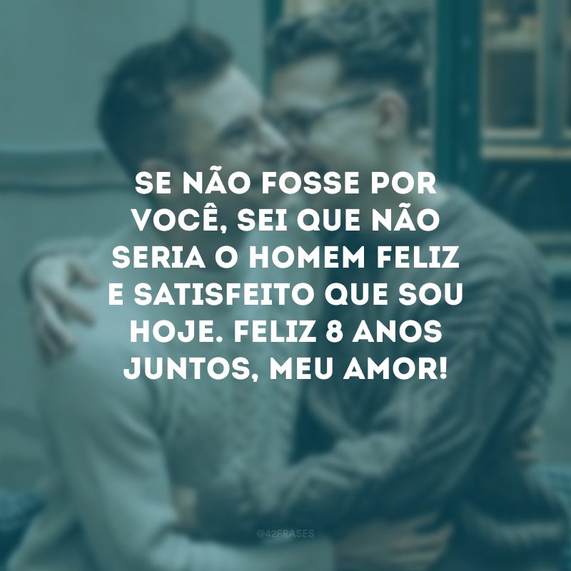 Se não fosse por você, sei que não seria o homem feliz e satisfeito que sou hoje. Feliz 8 anos juntos, meu amor!