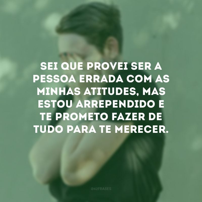 Sei que provei ser a pessoa errada com as minhas atitudes, mas estou arrependido e te prometo fazer de tudo para te merecer.