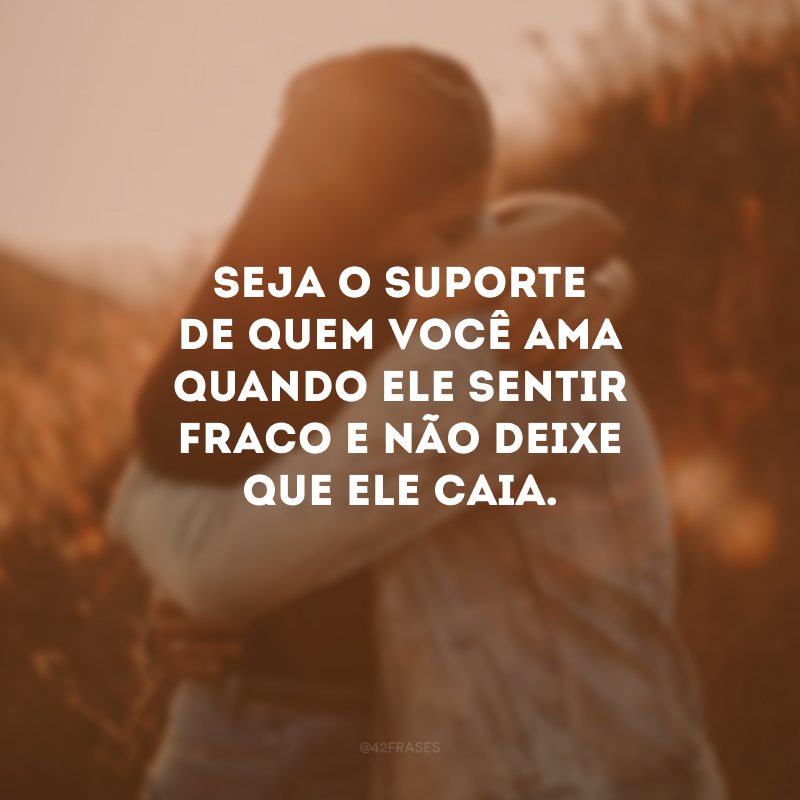 Seja o suporte de quem você ama quando ele sentir fraco e não deixe que ele caia.