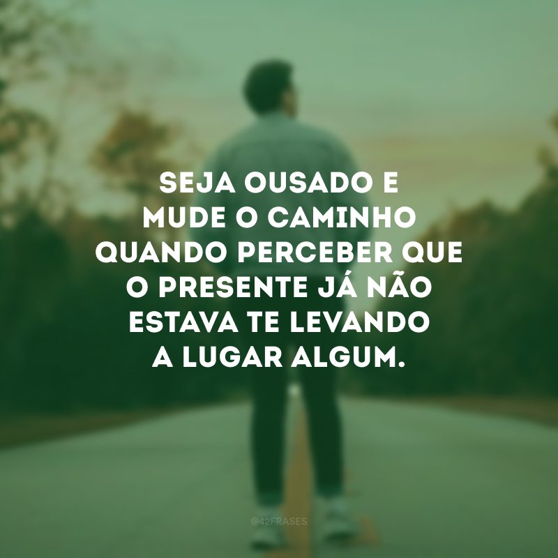 Seja ousado e mude o caminho quando perceber que o presente já não estava te levando a lugar algum.