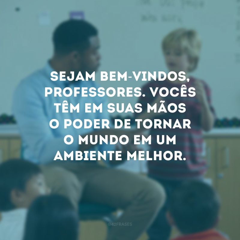 Sejam bem-vindos, professores. Vocês têm em suas mãos o poder de tornar o mundo em um ambiente melhor. 