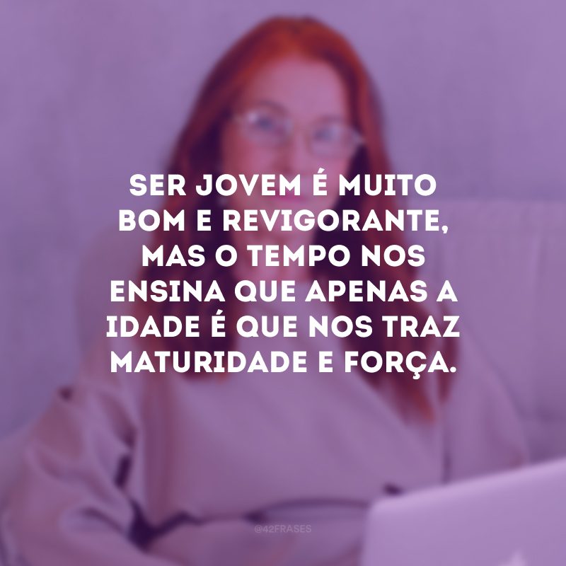 Ser jovem é muito bom e revigorante, mas o tempo nos ensina que apenas a idade é que nos traz maturidade e força. 