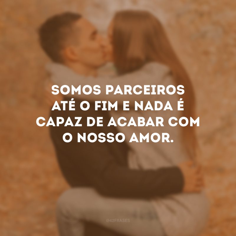 Somos parceiros até o fim e nada é capaz de acabar com o nosso amor.