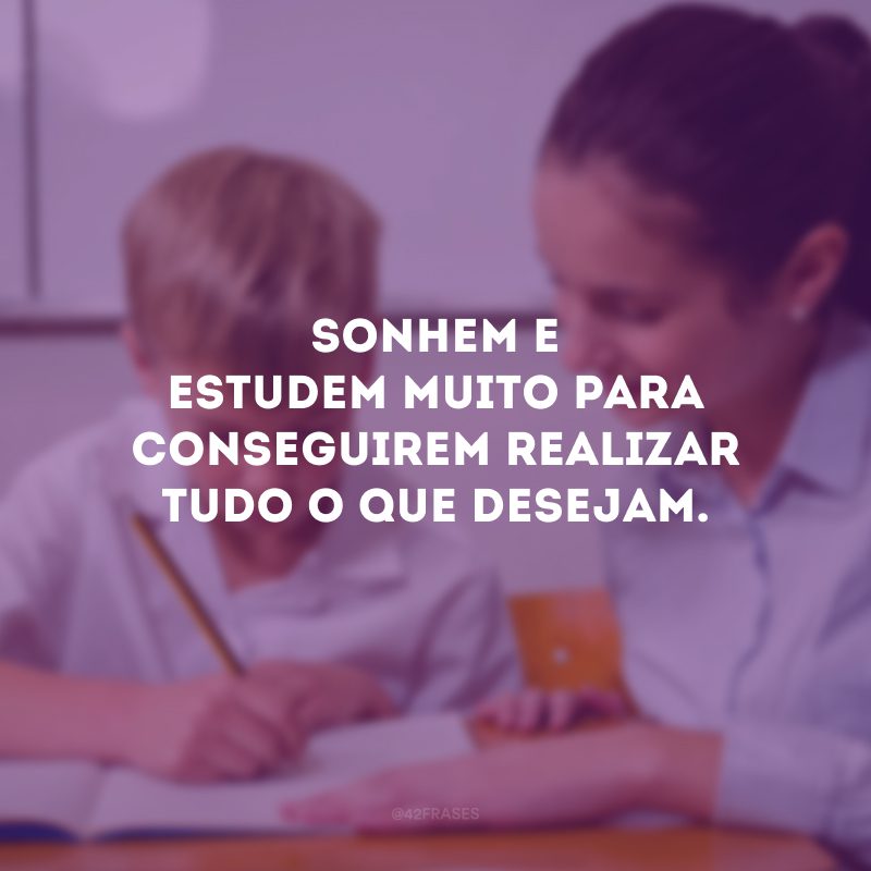 Sonhem e estudem muito para conseguirem realizar tudo o que desejam.