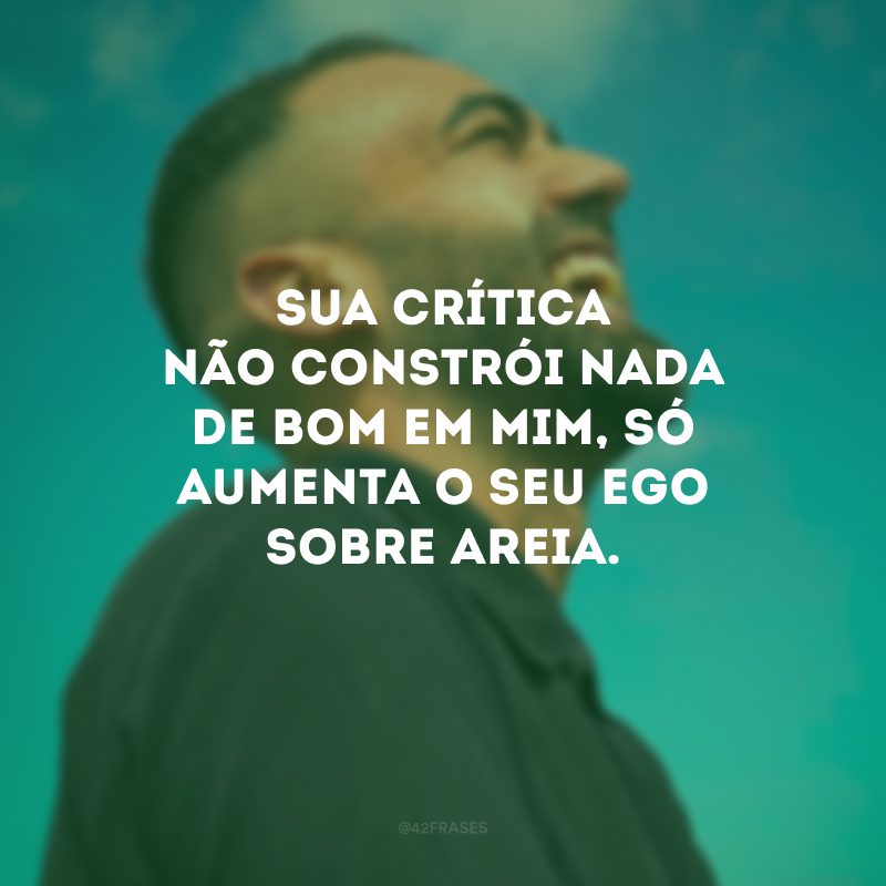 Sua crítica não constrói nada de bom em mim, só aumenta o seu ego sobre areia. 