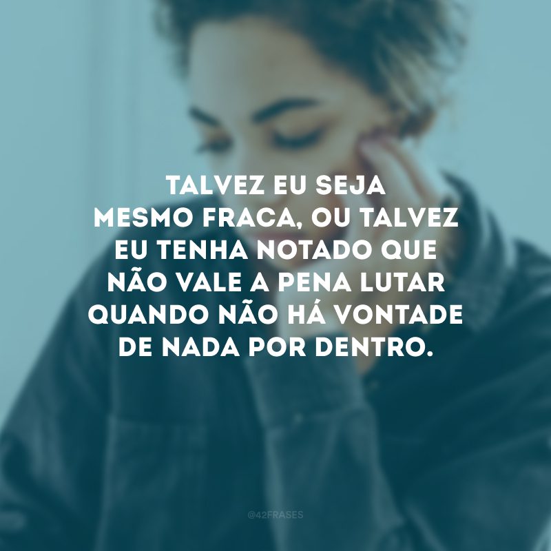 Talvez eu seja mesmo fraca, ou talvez eu tenha notado que não vale a pena lutar quando não há vontade de nada por dentro.