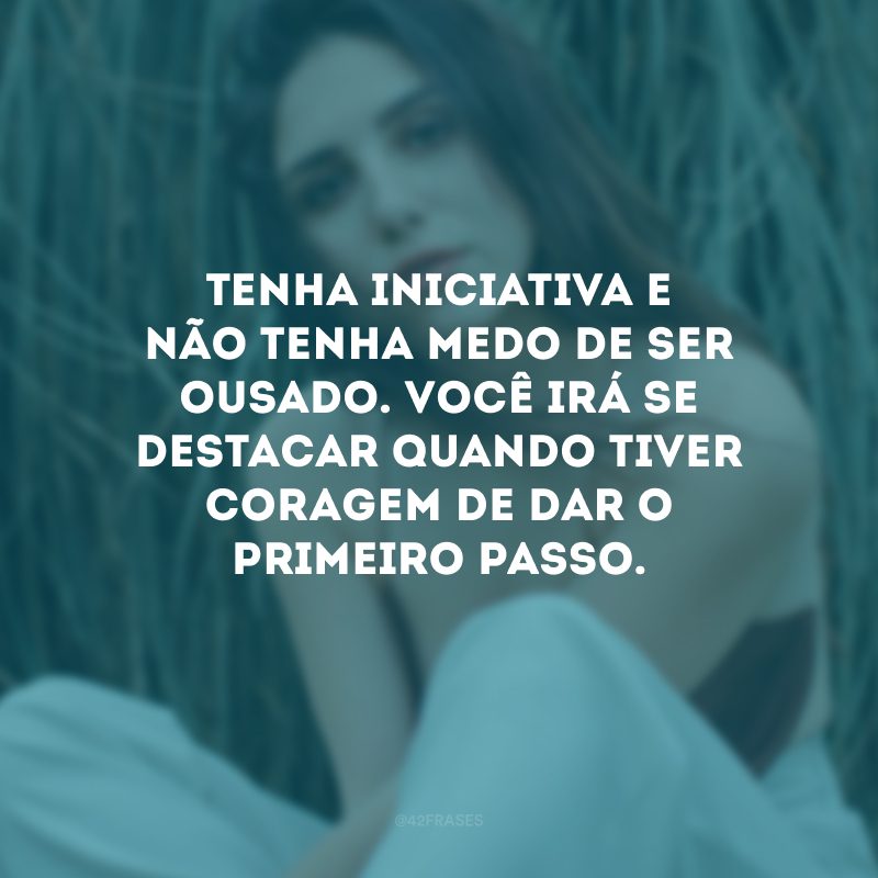 Tenha iniciativa e não tenha medo de ser ousado. Você irá se destacar quando tiver coragem de dar o primeiro passo.