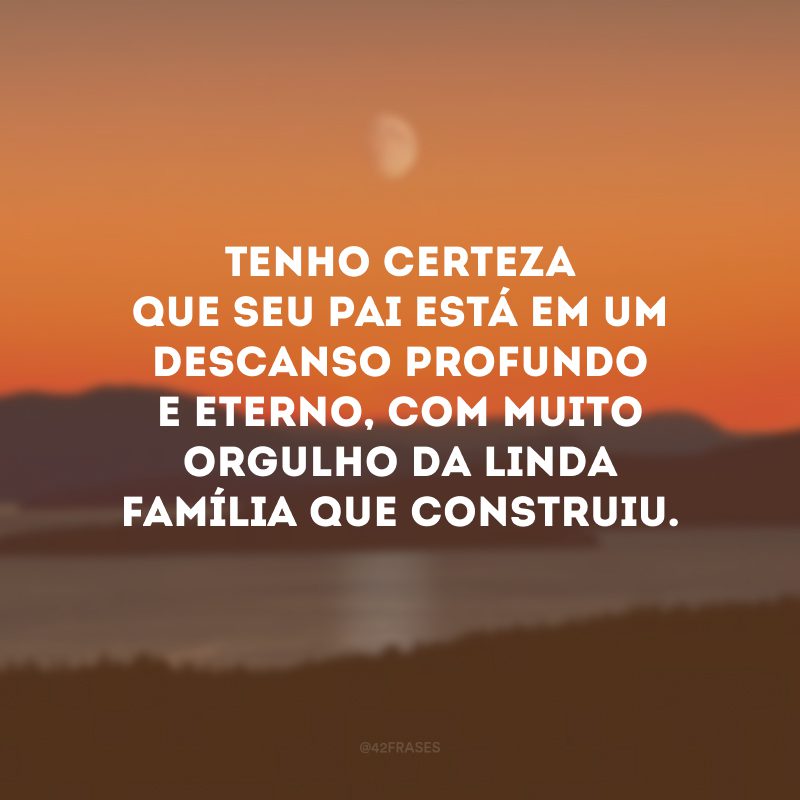 Tenho certeza que seu pai está em um descanso profundo e eterno, com muito orgulho da linda família que construiu.