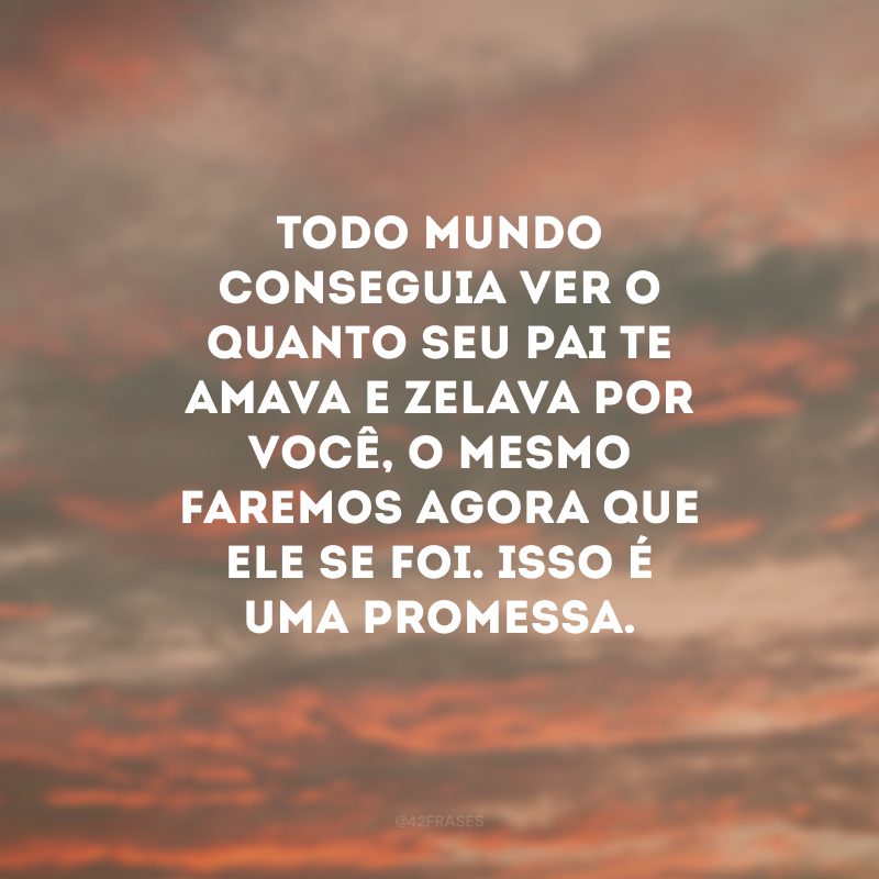 Todo mundo conseguia ver o quanto seu pai te amava e zelava por você, o mesmo faremos agora que ele se foi. Isso é uma promessa.