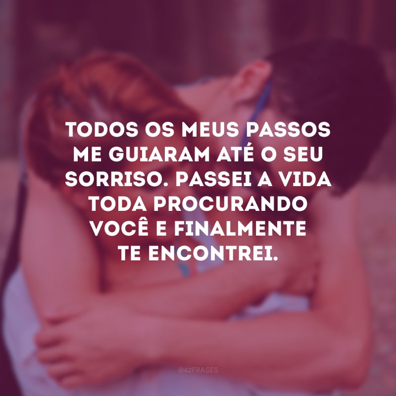 Todos os meus passos me guiaram até o seu sorriso. Passei a vida toda procurando você e finalmente te encontrei.