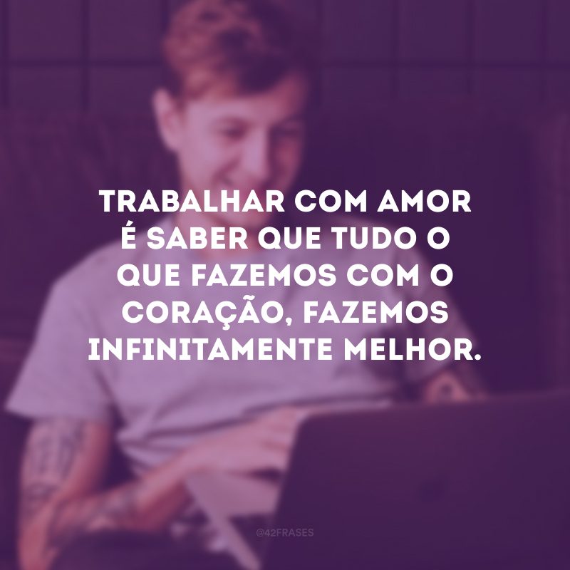 Trabalhar com amor é saber que tudo o que fazemos com o coração, fazemos infinitamente melhor.