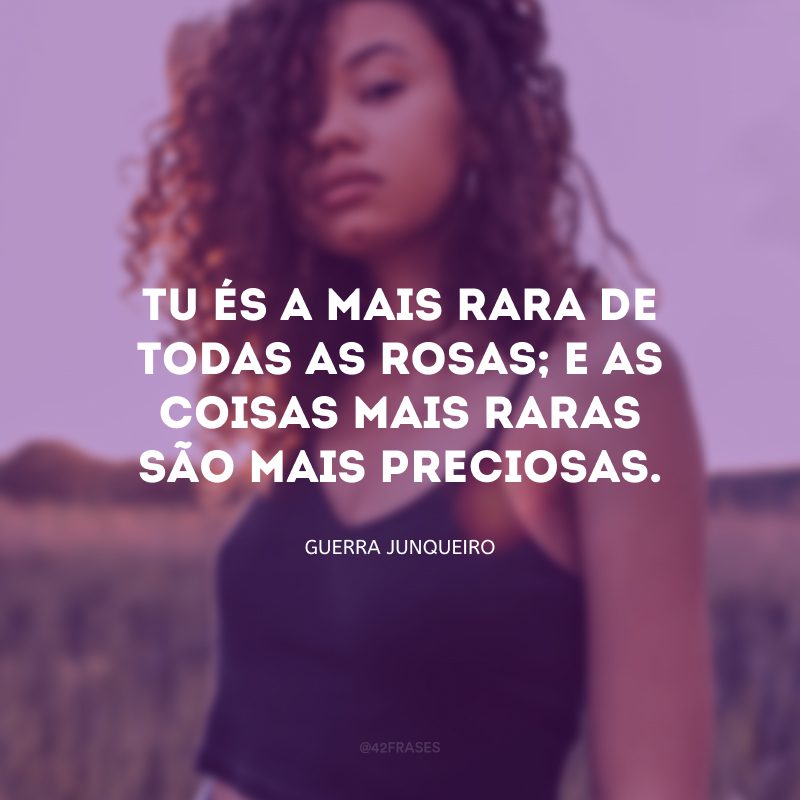 Tu és a mais rara de todas as rosas; e as coisas mais raras são mais preciosas. 