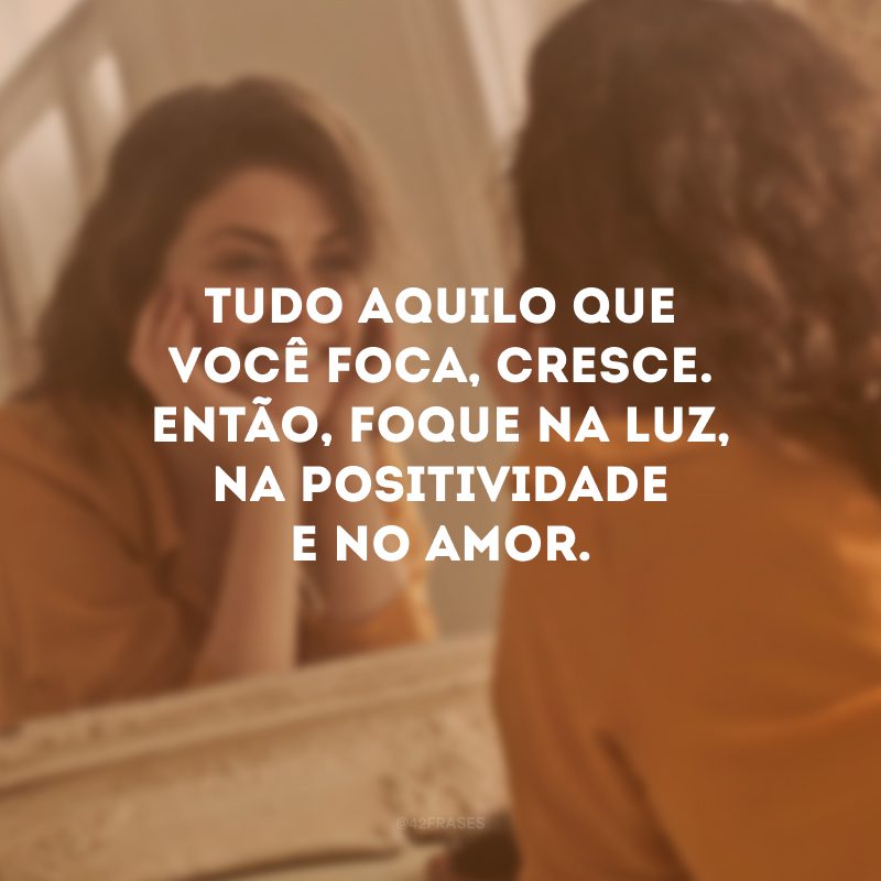 Tudo aquilo que você foca, cresce. Então, foque na luz, na positividade e no amor. 