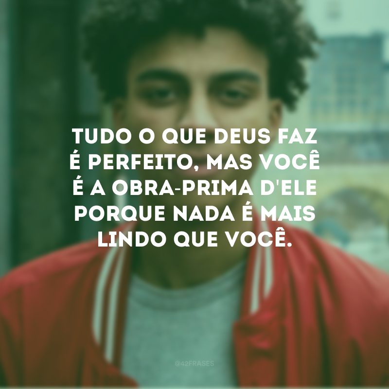 Tudo o que Deus faz é perfeito, mas você é a obra-prima d\'Ele porque nada é mais lindo que você.