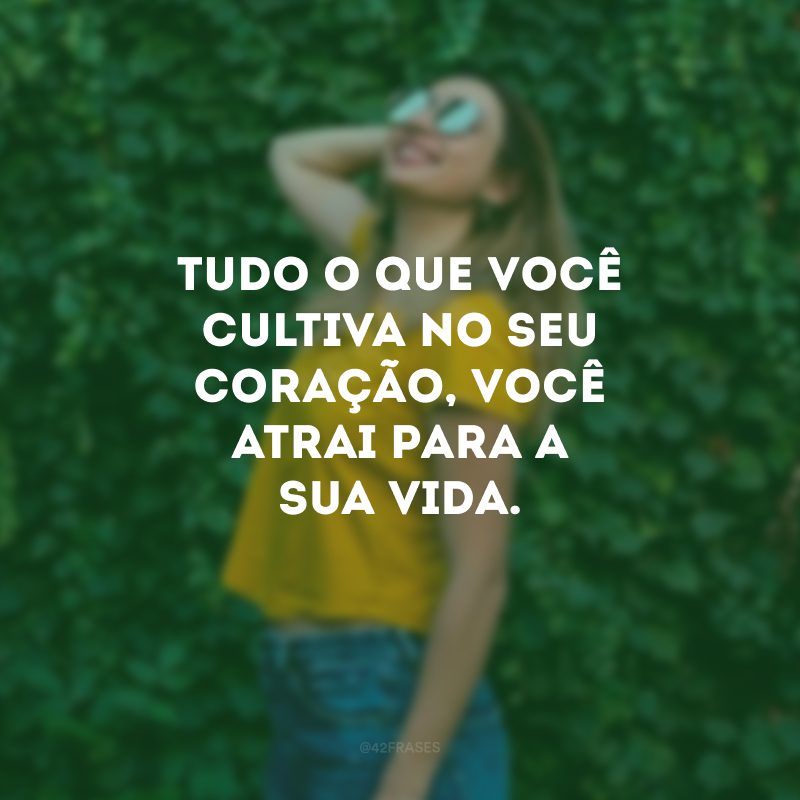 Tudo o que você cultiva no seu coração, você atrai para a sua vida.