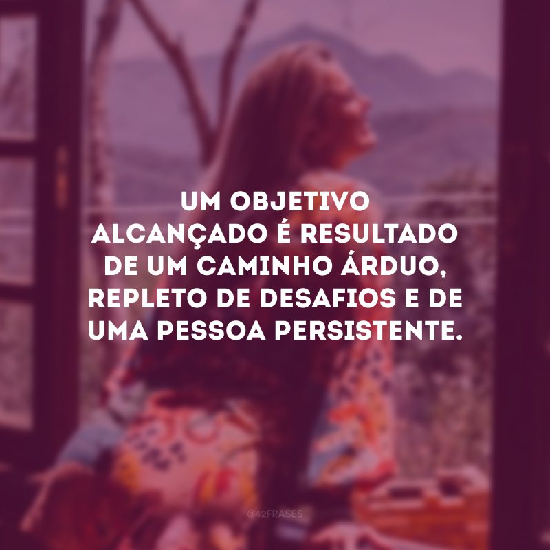 Um objetivo alcançado é resultado de um caminho árduo, repleto de desafios e de uma pessoa persistente.