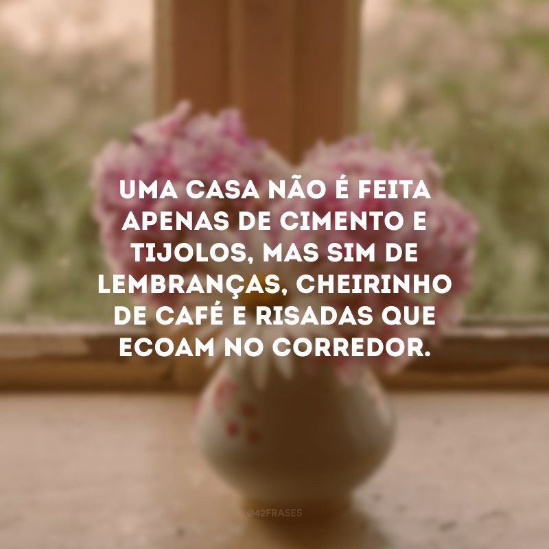 Uma casa não é feita apenas de cimento e tijolos, mas sim de lembranças, cheirinho de café e risadas que ecoam no corredor. 