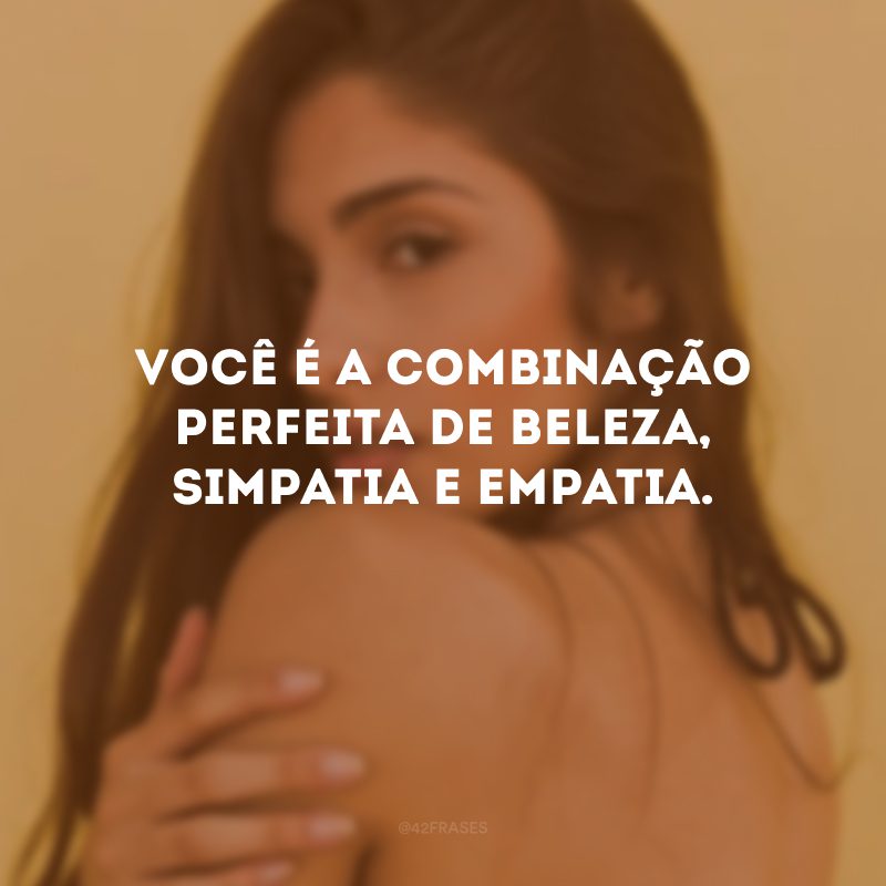 Você é a combinação perfeita de beleza, simpatia e empatia.