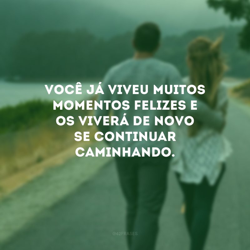 Você já viveu muitos momentos felizes e os viverá de novo se continuar caminhando.