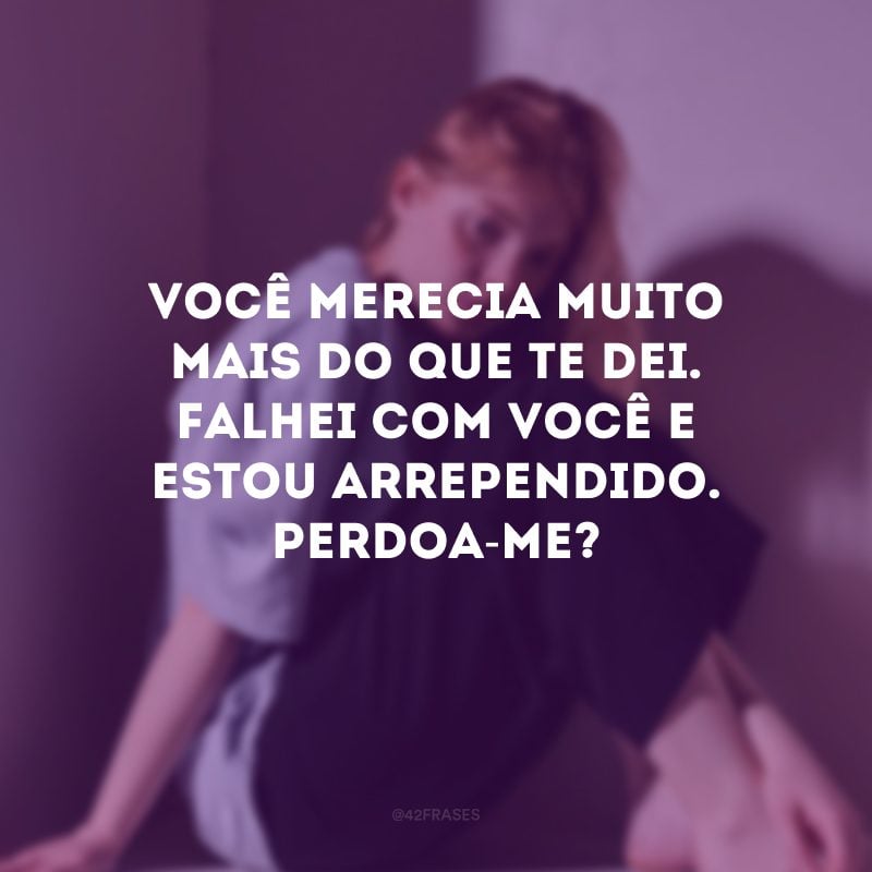 Você merecia muito mais do que te dei. Falhei com você e estou arrependido. Perdoa-me?