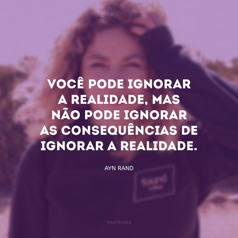 Você pode ignorar a realidade, mas não pode ignorar as consequências de ignorar a realidade.