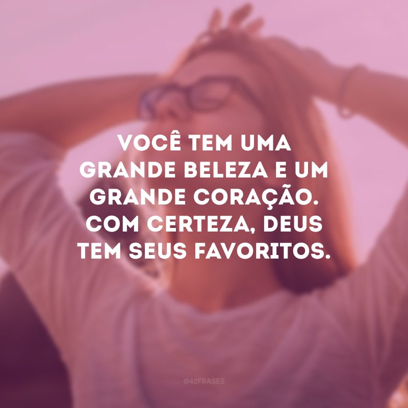 Você tem uma grande beleza e um grande coração. Com certeza, Deus tem seus favoritos.